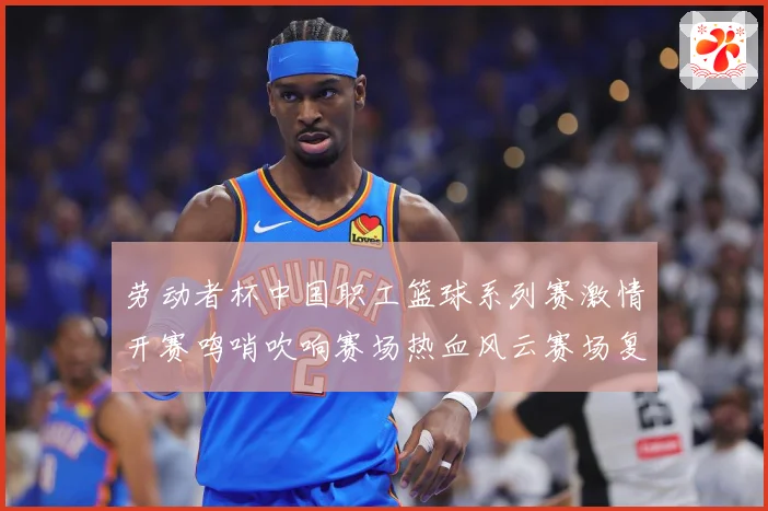 劳动者杯中国职工篮球系列赛激情开赛鸣哨吹响赛场热血风云赛场复盘-深度解析