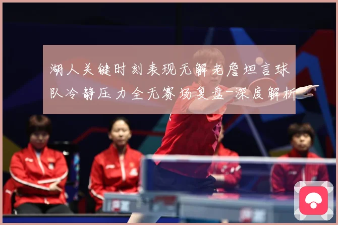 湖人关键时刻表现无解老詹坦言球队冷静压力全无赛场复盘-深度解析