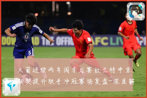 火箭连续两年闯季后赛杜兰特申京默契提升联手冲冠赛场复盘-深度解析
