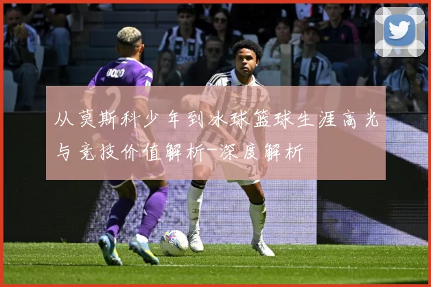 从莫斯科少年到冰球篮球生涯高光与竞技价值解析-深度解析