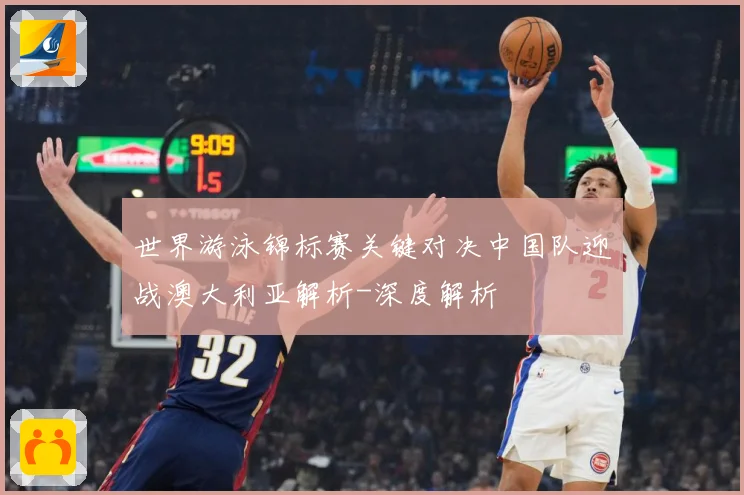 世界游泳锦标赛关键对决中国队迎战澳大利亚解析-深度解析