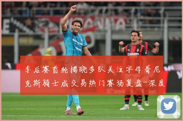 季后赛首轮揭晓多队关注字母哥尼克斯骑士成交易热门赛场复盘-深度解析