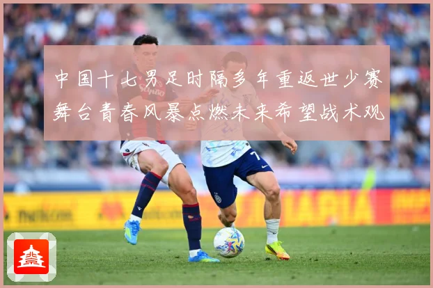 中国十七男足时隔多年重返世少赛舞台青春风暴点燃未来希望战术观察-深度解析