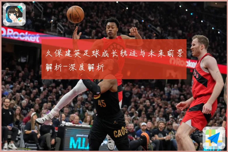 久保建英足球成长轨迹与未来前景解析-深度解析