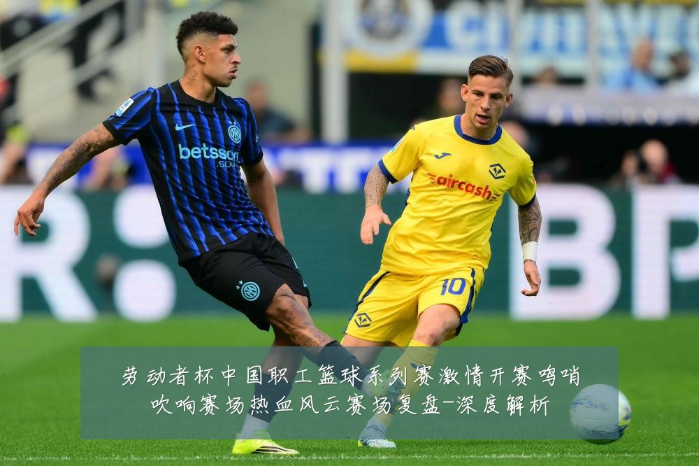劳动者杯中国职工篮球系列赛激情开赛鸣哨吹响赛场热血风云赛场复盘-深度解析