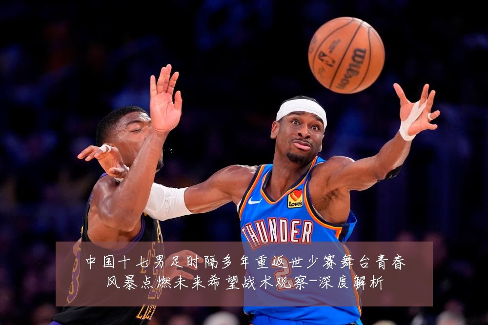 中国十七男足时隔多年重返世少赛舞台青春风暴点燃未来希望战术观察-深度解析