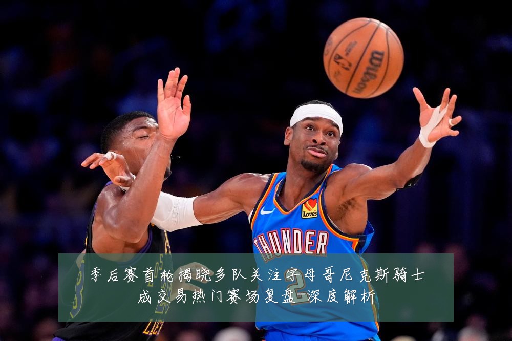 季后赛首轮揭晓多队关注字母哥尼克斯骑士成交易热门赛场复盘-深度解析
