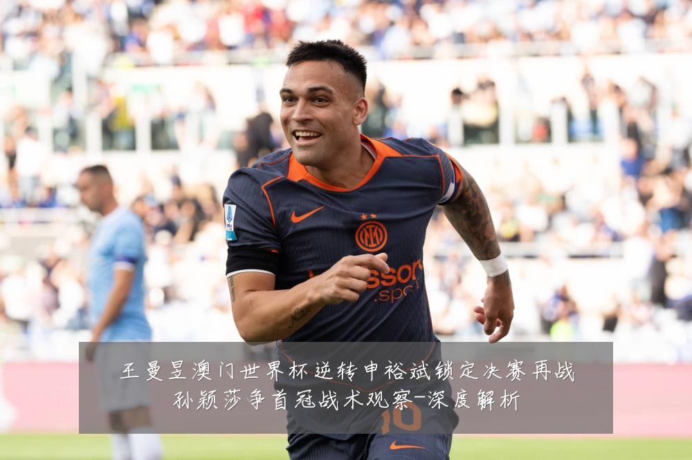 王曼昱澳门世界杯逆转申裕斌锁定决赛再战孙颖莎争首冠战术观察-深度解析